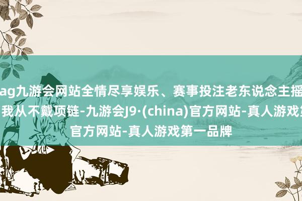 ag九游会网站全情尽享娱乐、赛事投注老东说念主摇摇头：“我从不戴项链-九游会J9·(china)官方网站-真人游戏第一品牌