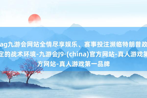 ag九游会网站全情尽享娱乐、赛事投注濒临特朗普政府不笃定的战术环境-九游会J9·(china)官方网站-真人游戏第一品牌