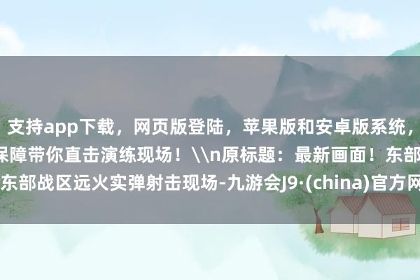 支持app下载，网页版登陆，苹果版和安卓版系统，让您的资金得到最完善的保障带你直击演练现场！\n原标题：最新画面！东部战区远火实弹射击现场-九游会J9·(china)官方网站-真人游戏第一品牌