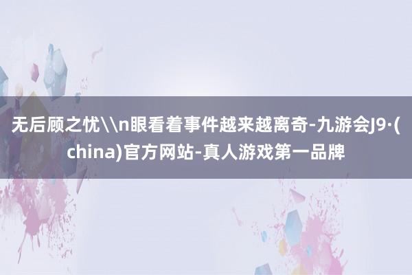 无后顾之忧\n眼看着事件越来越离奇-九游会J9·(china)官方网站-真人游戏第一品牌