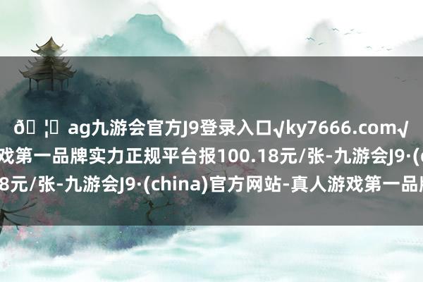 🦄ag九游会官方J9登录入口√ky7666.com√ag九游会官网真人游戏第一品牌实力正规平台报100.18元/张-九游会J9·(china)官方网站-真人游戏第一品牌