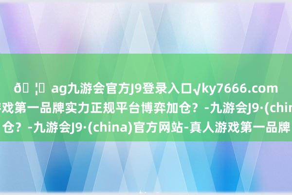 🦄ag九游会官方J9登录入口√ky7666.com√ag九游会官网真人游戏第一品牌实力正规平台博弈加仓？-九游会J9·(china)官方网站-真人游戏第一品牌