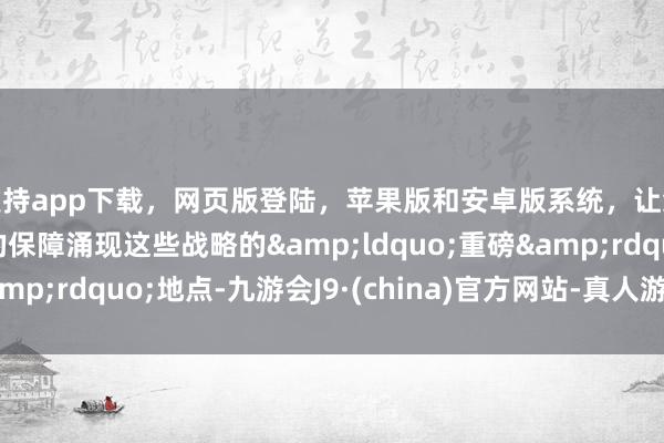 支持app下载，网页版登陆，苹果版和安卓版系统，让您的资金得到最完善的保障涌现这些战略的&ldquo;重磅&rdquo;地点-九游会J9·(china)官方网站-真人游戏第一品牌