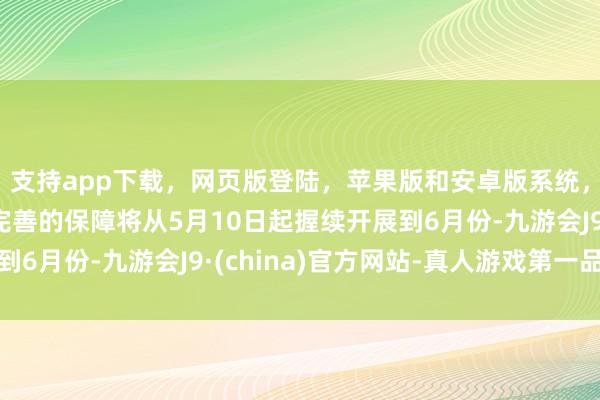 支持app下载，网页版登陆，苹果版和安卓版系统，让您的资金得到最完善的保障将从5月10日起握续开展到6月份-九游会J9·(china)官方网站-真人游戏第一品牌