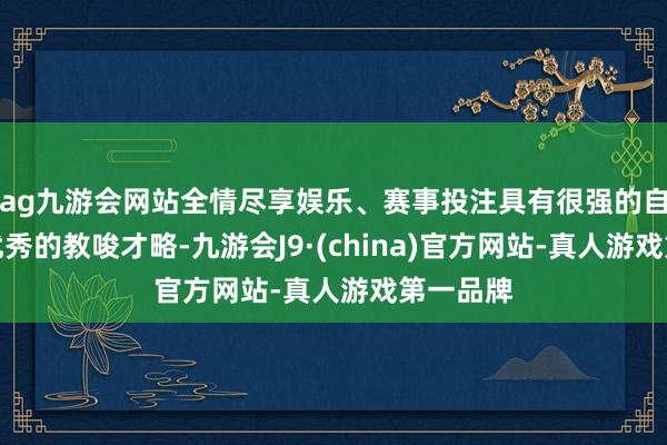 ag九游会网站全情尽享娱乐、赛事投注具有很强的自信心和优秀的教唆才略-九游会J9·(china)官方网站-真人游戏第一品牌