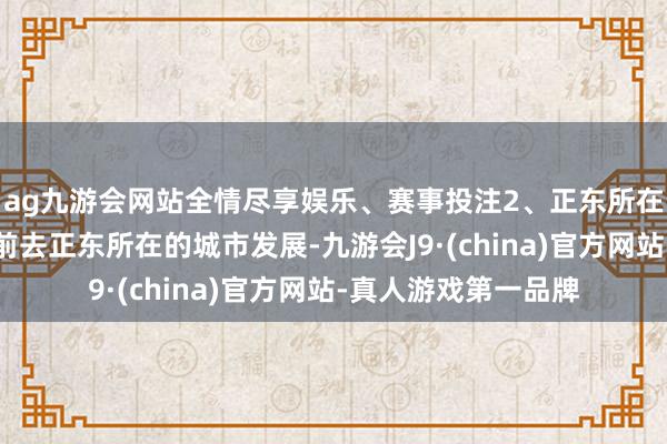 ag九游会网站全情尽享娱乐、赛事投注2、正东所在属虎东谈主还不错前去正东所在的城市发展-九游会J9·(china)官方网站-真人游戏第一品牌