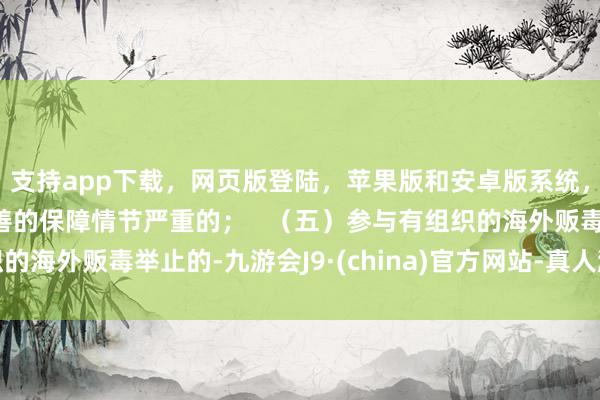 支持app下载，网页版登陆，苹果版和安卓版系统，让您的资金得到最完善的保障情节严重的；   （五）参与有组织的海外贩毒举止的-九游会J9·(china)官方网站-真人游戏第一品牌