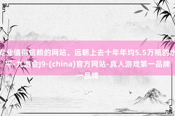 专业值得信赖的网站。远朝上去十年年均5.5万瓶的水平-九游会J9·(china)官方网站-真人游戏第一品牌