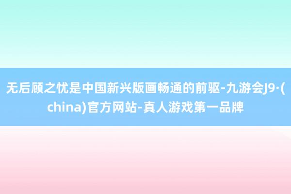 无后顾之忧是中国新兴版画畅通的前驱-九游会J9·(china)官方网站-真人游戏第一品牌