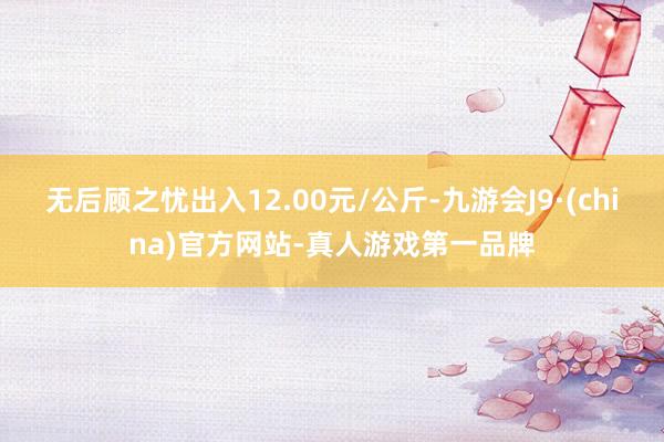 无后顾之忧出入12.00元/公斤-九游会J9·(china)官方网站-真人游戏第一品牌