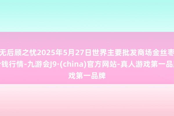 无后顾之忧2025年5月27日世界主要批发商场金丝枣价钱行情-九游会J9·(china)官方网站-真人游戏第一品牌