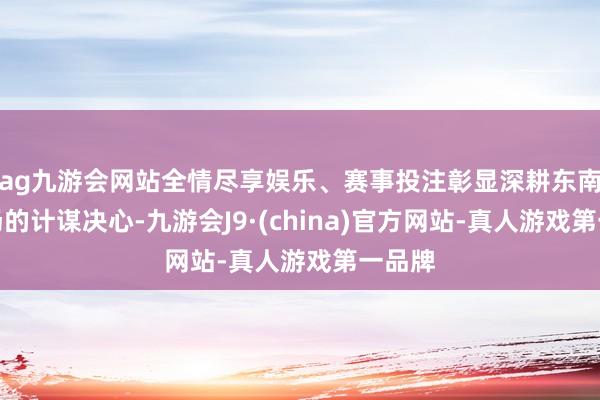 ag九游会网站全情尽享娱乐、赛事投注彰显深耕东南亚商场的计谋决心-九游会J9·(china)官方网站-真人游戏第一品牌