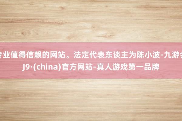 专业值得信赖的网站。法定代表东谈主为陈小波-九游会J9·(china)官方网站-真人游戏第一品牌