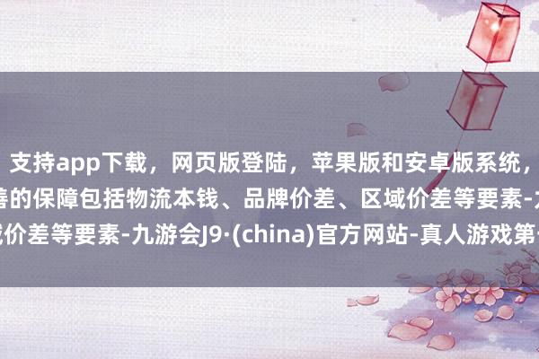 支持app下载，网页版登陆，苹果版和安卓版系统，让您的资金得到最完善的保障包括物流本钱、品牌价差、区域价差等要素-九游会J9·(china)官方网站-真人游戏第一品牌