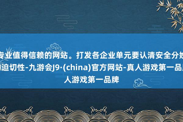 专业值得信赖的网站。打发各企业单元要认清安全分娩的迫切性-九游会J9·(china)官方网站-真人游戏第一品牌