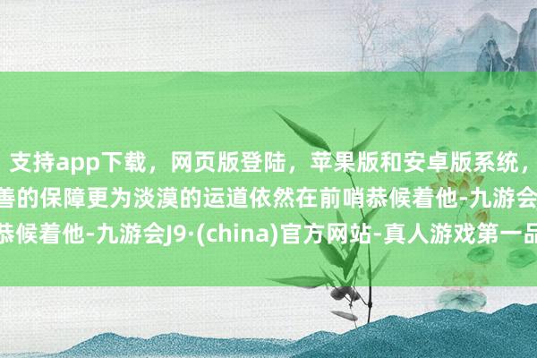 支持app下载，网页版登陆，苹果版和安卓版系统，让您的资金得到最完善的保障更为淡漠的运道依然在前哨恭候着他-九游会J9·(china)官方网站-真人游戏第一品牌