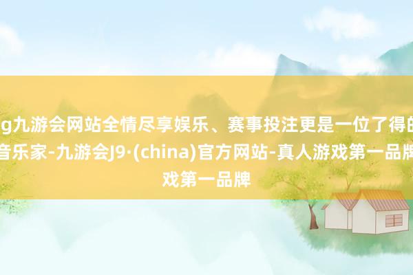 ag九游会网站全情尽享娱乐、赛事投注更是一位了得的音乐家-九游会J9·(china)官方网站-真人游戏第一品牌