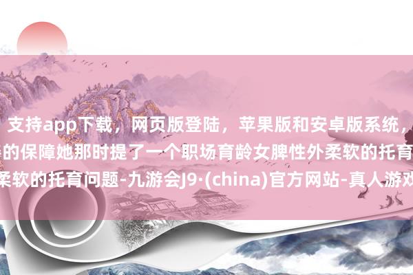 支持app下载，网页版登陆，苹果版和安卓版系统，让您的资金得到最完善的保障她那时提了一个职场育龄女脾性外柔软的托育问题-九游会J9·(china)官方网站-真人游戏第一品牌