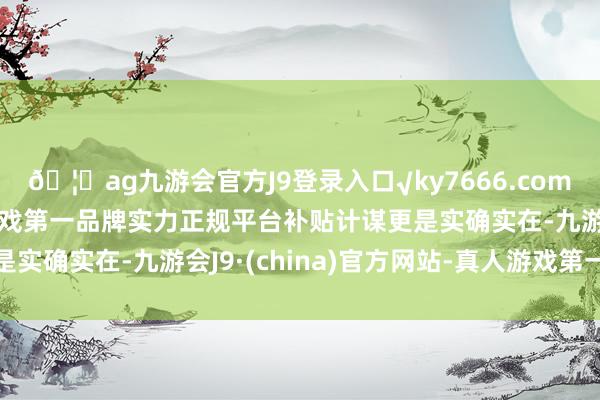 🦄ag九游会官方J9登录入口√ky7666.com√ag九游会官网真人游戏第一品牌实力正规平台补贴计谋更是实确实在-九游会J9·(china)官方网站-真人游戏第一品牌