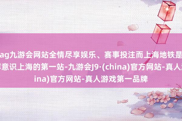 ag九游会网站全情尽享娱乐、赛事投注而上海地铁是入境游客了解意识上海的第一站-九游会J9·(china)官方网站-真人游戏第一品牌