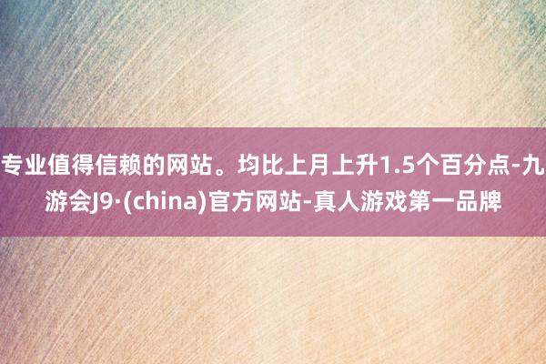 专业值得信赖的网站。均比上月上升1.5个百分点-九游会J9·(china)官方网站-真人游戏第一品牌