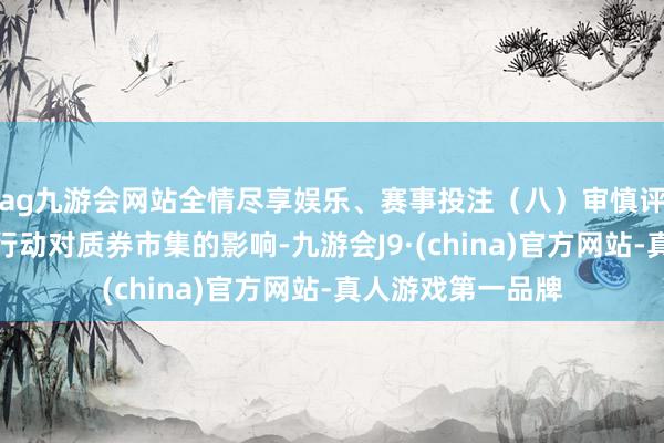 ag九游会网站全情尽享娱乐、赛事投注（八）审慎评估公司计算经管行动对质券市集的影响-九游会J9·(china)官方网站-真人游戏第一品牌