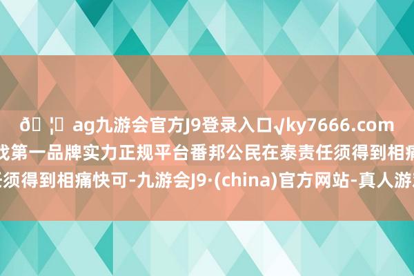 🦄ag九游会官方J9登录入口√ky7666.com√ag九游会官网真人游戏第一品牌实力正规平台番邦公民在泰责任须得到相痛快可-九游会J9·(china)官方网站-真人游戏第一品牌
