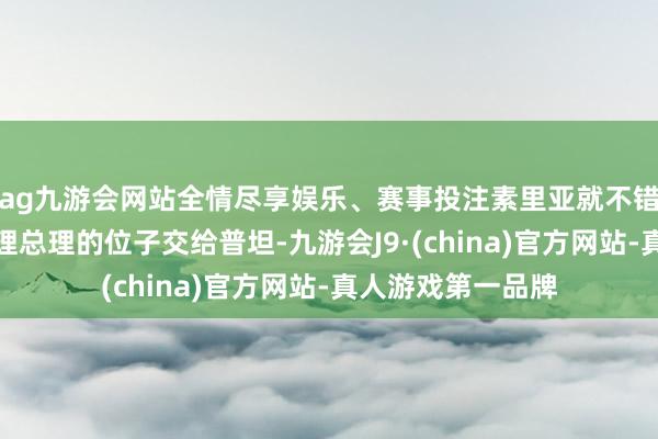 ag九游会网站全情尽享娱乐、赛事投注素里亚就不错名正言顺地将代理总理的位子交给普坦-九游会J9·(china)官方网站-真人游戏第一品牌