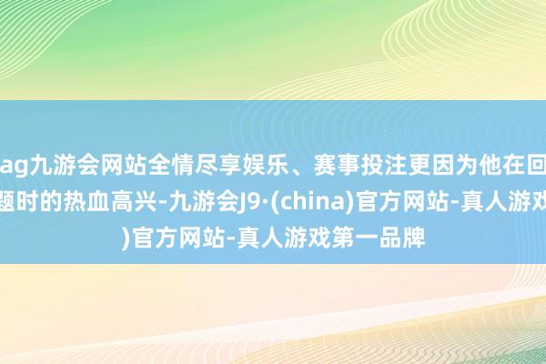 ag九游会网站全情尽享娱乐、赛事投注更因为他在回答台湾问题时的热血高兴-九游会J9·(china)官方网站-真人游戏第一品牌