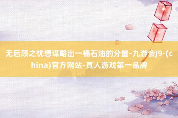 无后顾之忧想谋略出一桶石油的分量-九游会J9·(china)官方网站-真人游戏第一品牌