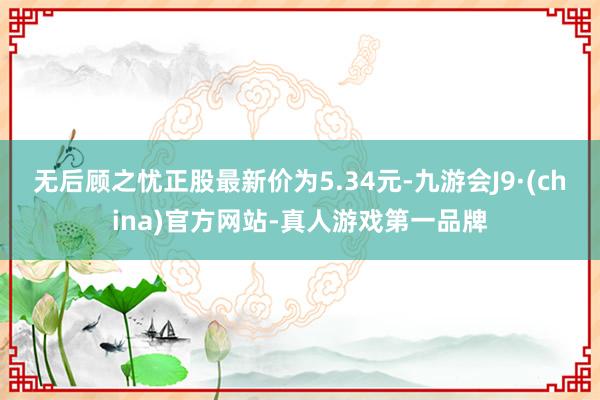 无后顾之忧正股最新价为5.34元-九游会J9·(china)官方网站-真人游戏第一品牌