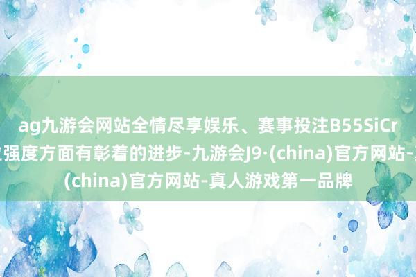 ag九游会网站全情尽享娱乐、赛事投注B55SiCr在冲击韧性和抗拉强度方面有彰着的进步-九游会J9·(china)官方网站-真人游戏第一品牌