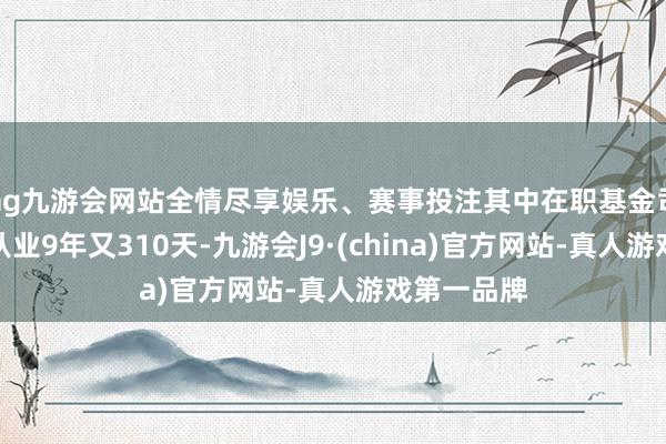 ag九游会网站全情尽享娱乐、赛事投注其中在职基金司理汪洋已从业9年又310天-九游会J9·(china)官方网站-真人游戏第一品牌