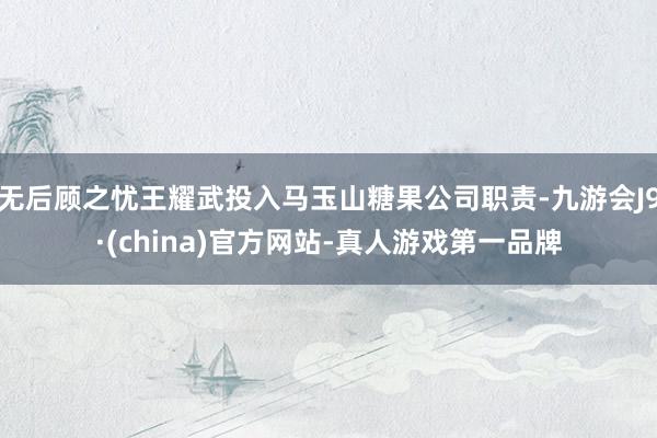 无后顾之忧王耀武投入马玉山糖果公司职责-九游会J9·(china)官方网站-真人游戏第一品牌