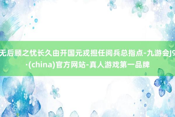 无后顾之忧长久由开国元戎担任阅兵总指点-九游会J9·(china)官方网站-真人游戏第一品牌