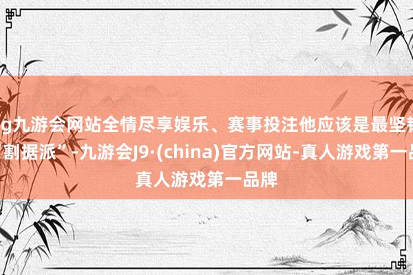 ag九游会网站全情尽享娱乐、赛事投注他应该是最坚韧的“割据派”-九游会J9·(china)官方网站-真人游戏第一品牌