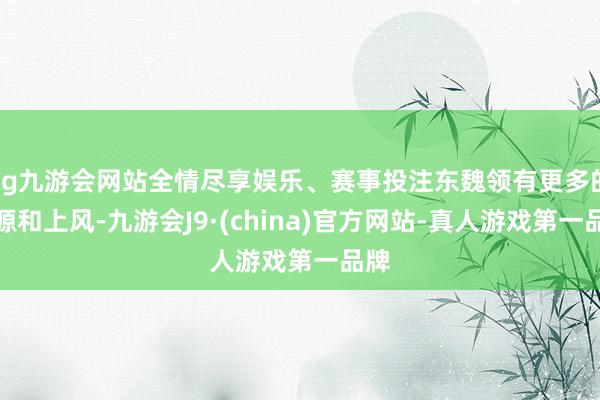 ag九游会网站全情尽享娱乐、赛事投注东魏领有更多的资源和上风-九游会J9·(china)官方网站-真人游戏第一品牌