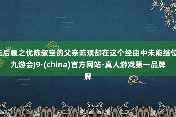 无后顾之忧陈叔宝的父亲陈顼却在这个经由中未能继位-九游会J9·(china)官方网站-真人游戏第一品牌