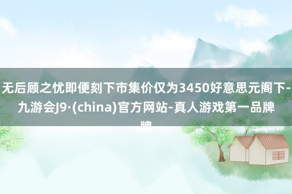 无后顾之忧即便刻下市集价仅为3450好意思元阁下-九游会J9·(china)官方网站-真人游戏第一品牌