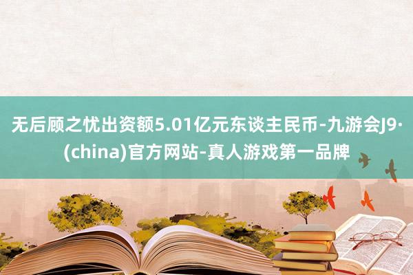 无后顾之忧出资额5.01亿元东谈主民币-九游会J9·(china)官方网站-真人游戏第一品牌