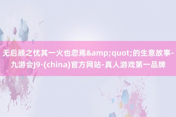 无后顾之忧其一火也忽焉&quot;的生意故事-九游会J9·(china)官方网站-真人游戏第一品牌