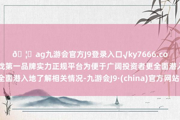 🦄ag九游会官方J9登录入口√ky7666.com√ag九游会官网真人游戏第一品牌实力正规平台为便于广阔投资者更全面潜入地了解相关情况-九游会J9·(china)官方网站-真人游戏第一品牌