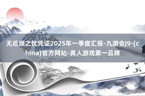 无后顾之忧凭证2025年一季度汇报-九游会J9·(china)官方网站-真人游戏第一品牌