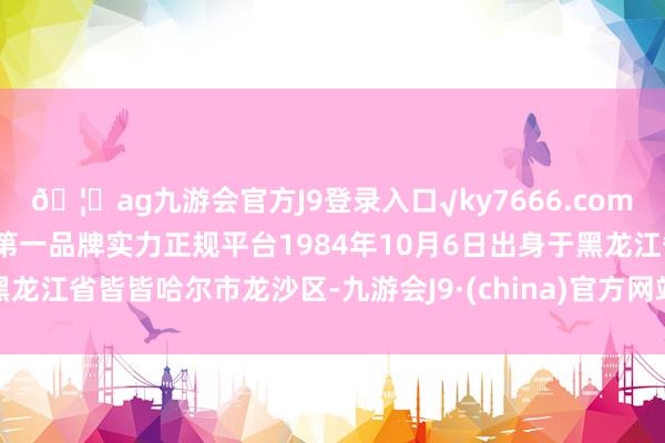 🦄ag九游会官方J9登录入口√ky7666.com√ag九游会官网真人游戏第一品牌实力正规平台1984年10月6日出身于黑龙江省皆皆哈尔市龙沙区-九游会J9·(china)官方网站-真人游戏第一品牌
