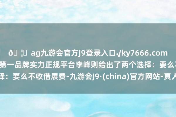 🦄ag九游会官方J9登录入口√ky7666.com√ag九游会官网真人游戏第一品牌实力正规平台李峰则给出了两个选择：要么不收借展费-九游会J9·(china)官方网站-真人游戏第一品牌