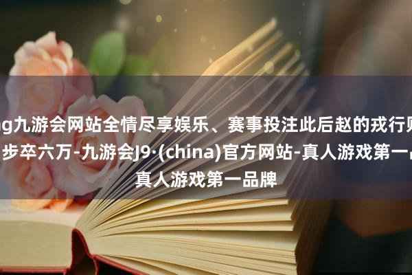 ag九游会网站全情尽享娱乐、赛事投注此后赵的戎行则由“步卒六万-九游会J9·(china)官方网站-真人游戏第一品牌