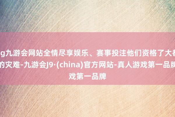 ag九游会网站全情尽享娱乐、赛事投注他们资格了大都的灾难-九游会J9·(china)官方网站-真人游戏第一品牌