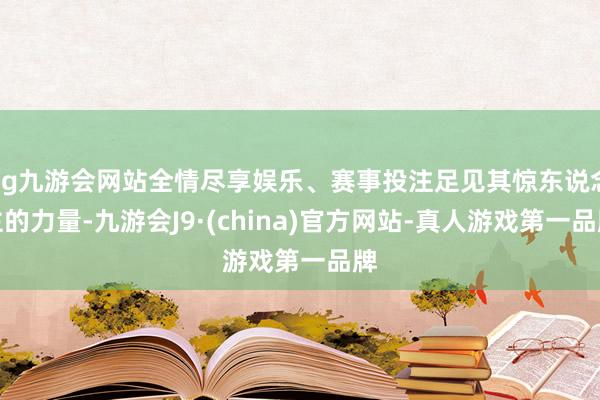 ag九游会网站全情尽享娱乐、赛事投注足见其惊东说念主的力量-九游会J9·(china)官方网站-真人游戏第一品牌