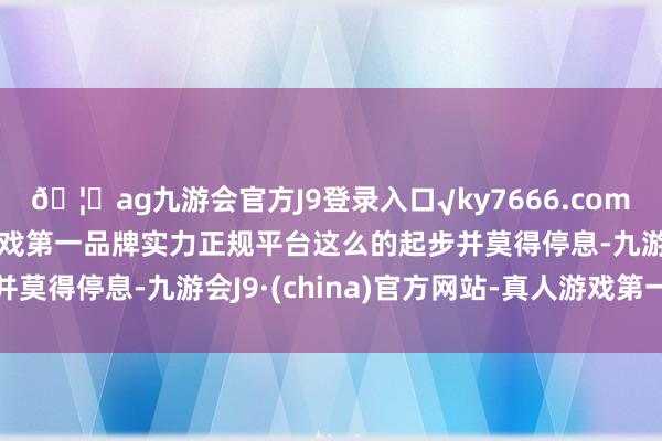 🦄ag九游会官方J9登录入口√ky7666.com√ag九游会官网真人游戏第一品牌实力正规平台这么的起步并莫得停息-九游会J9·(china)官方网站-真人游戏第一品牌