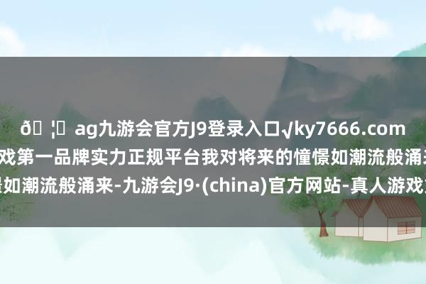 🦄ag九游会官方J9登录入口√ky7666.com√ag九游会官网真人游戏第一品牌实力正规平台我对将来的憧憬如潮流般涌来-九游会J9·(china)官方网站-真人游戏第一品牌